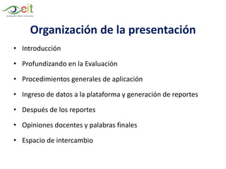 Organización de la presentación
• Introducción
• Profundizando en la Evaluación
• Procedimientos generales de aplicación
• Ingreso de datos a la plataforma y generación de reportes
• Después de los reportes
• Opiniones docentes y palabras finales
• Espacio de intercambio
 