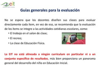 Guías generales para la evaluación
No se espera que los docentes diseñen sus clases para evaluar
directamente cada ítem, en vez de eso, se recomienda que la evaluación
de los ítems se integre a las actividades cotidianas escolares, como:
• El trabajo en el salon de clase;
• El recreo;
• La clase de Educación Física.
La EIT no está alineada a ningún curriculum en particular ni a un
conjunto específico de resultados, más bien proporciona un panorama
general del desarrollo del niño en Educación Inicial.
 