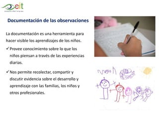 La documentación es una herramienta para
hacer visible los aprendizajes de los niños.
Provee conocimiento sobre lo que los
niños piensan a través de las experiencias
diarias.
Nos permite recolectar, compartir y
discutir evidencia sobre el desarrollo y
aprendizaje con las familias, los niños y
otros profesionales.
Documentación de las observaciones
 