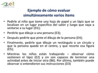 Ejemplo de cómo evaluar
simultáneamente varios ítems
• Pedirle al niño que tome una hoja de papel y un lápiz que se
localizan en un lugar específico del salón y luego que vaya a
sentarse a su lugar (D1);
• Perdirle que dibuje a una persona (E3);
• Después pedirle que pinte el dibujo de la persona (E4);
• Finalmente, pedirle que dibuje un rectángulo o un círculo y
que la persona quede en el centro, y que recorte esa figura
(E5);
• Mientras los niños están trabajando – observar cómo
sostienen el lápiz (E2) y sin son capaces de terminar una
actividad antes de iniciar otra (B6). Por último, también puede
observar si entendieron sus instrucciones (D3)
 