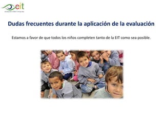 Dudas frecuentes durante la aplicación de la evaluación
Estamos a favor de que todos los niños completen tanto de la EIT como sea posible.
 