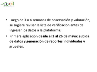 • Luego de 3 o 4 semanas de observación y valoración,
se sugiere revisar la lista de verificación antes de
ingresar los datos a la plataforma.
• Primera aplicación desde el 2 al 26 de mayo: subida
de datos y generación de reportes individuales y
grupales.
 