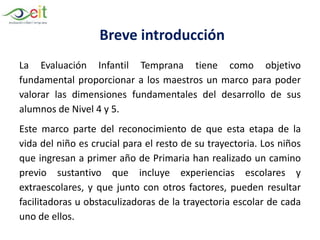 Breve introducción
La Evaluación Infantil Temprana tiene como objetivo
fundamental proporcionar a los maestros un marco para poder
valorar las dimensiones fundamentales del desarrollo de sus
alumnos de Nivel 4 y 5.
Este marco parte del reconocimiento de que esta etapa de la
vida del niño es crucial para el resto de su trayectoria. Los niños
que ingresan a primer año de Primaria han realizado un camino
previo sustantivo que incluye experiencias escolares y
extraescolares, y que junto con otros factores, pueden resultar
facilitadoras u obstaculizadoras de la trayectoria escolar de cada
uno de ellos.
 