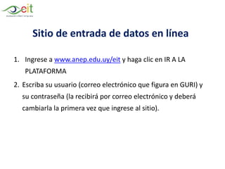 Sitio de entrada de datos en línea
1. Ingrese a www.anep.edu.uy/eit y haga clic en IR A LA
PLATAFORMA
2. Escriba su usuario (correo electrónico que figura en GURI) y
su contraseña (la recibirá por correo electrónico y deberá
cambiarla la primera vez que ingrese al sitio).
 