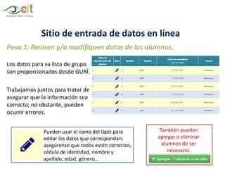 Los datos para su lista de grupo
son proporcionados desde GURÍ.
Trabajamos juntos para tratar de
asegurar que la información sea
correcta; no obstante, pueden
ocurrir errores.
Paso 1: Revisen y/o modifiquen datos de los alumnos.
También pueden
agregar o eliminar
alumnos de ser
necesario.
Pueden usar el ícono del lápiz para
editar los datos que correspondan:
asegúrense que todos estén correctos,
cédula de identidad, nombre y
apellido, edad, género…
Sitio de entrada de datos en línea
 