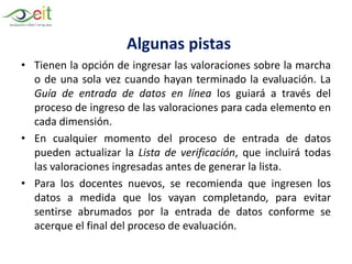 • Tienen la opción de ingresar las valoraciones sobre la marcha
o de una sola vez cuando hayan terminado la evaluación. La
Guía de entrada de datos en línea los guiará a través del
proceso de ingreso de las valoraciones para cada elemento en
cada dimensión.
• En cualquier momento del proceso de entrada de datos
pueden actualizar la Lista de verificación, que incluirá todas
las valoraciones ingresadas antes de generar la lista.
• Para los docentes nuevos, se recomienda que ingresen los
datos a medida que los vayan completando, para evitar
sentirse abrumados por la entrada de datos conforme se
acerque el final del proceso de evaluación.
Algunas pistas
 