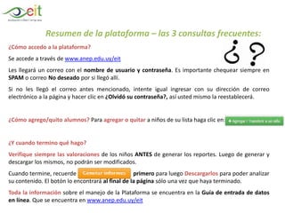 Resumen de la plataforma – las 3 consultas frecuentes:
¿Cómo accedo a la plataforma?
Se accede a través de www.anep.edu.uy/eit
Les llegará un correo con el nombre de usuario y contraseña. Es importante chequear siempre en
SPAM o correo No deseado por si llegó allí.
Si no les llegó el correo antes mencionado, intente igual ingresar con su dirección de correo
electrónico a la página y hacer clic en ¿Olvidó su contraseña?, así usted mismo la reestablecerá.
¿Cómo agrego/quito alumnos? Para agregar o quitar a niños de su lista haga clic en:
¿Y cuando termino qué hago?
Verifique siempre las valoraciones de los niños ANTES de generar los reportes. Luego de generar y
descargar los mismos, no podrán ser modificados.
Cuando termine, recuerde primero para luego Descargarlos para poder analizar
su contenido. El botón lo encontrará al final de la página sólo una vez que haya terminado.
Toda la información sobre el manejo de la Plataforma se encuentra en la Guía de entrada de datos
en línea. Que se encuentra en www.anep.edu.uy/eit
 