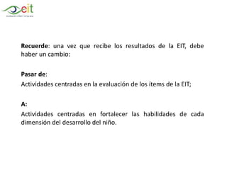 Recuerde: una vez que recibe los resultados de la EIT, debe
haber un cambio:
Pasar de:
Actividades centradas en la evaluación de los ítems de la EIT;
A:
Actividades centradas en fortalecer las habilidades de cada
dimensión del desarrollo del niño.
 