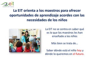 La EIT orienta a los maestros para ofrecer
oportunidades de aprendizaje acordes con las
necesidades de los niños
La EIT no se centra en saber qué
es lo que los maestros les han
enseñado a los niños
Más bien se trata de…
Saber dónde está el niño hoy y
dónde lo queremos en el futuro.
 