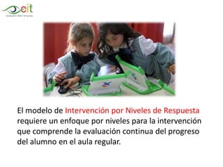 El modelo de Intervención por Niveles de Respuesta
requiere un enfoque por niveles para la intervención
que comprende la evaluación continua del progreso
del alumno en el aula regular.
 