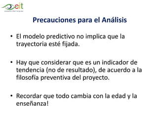 Precauciones para el Análisis
• El modelo predictivo no implica que la
trayectoria esté fijada.
• Hay que considerar que es un indicador de
tendencia (no de resultado), de acuerdo a la
filosofía preventiva del proyecto.
• Recordar que todo cambia con la edad y la
enseñanza!
 