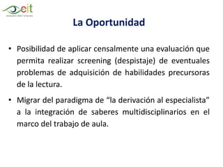 La Oportunidad
• Posibilidad de aplicar censalmente una evaluación que
permita realizar screening (despistaje) de eventuales
problemas de adquisición de habilidades precursoras
de la lectura.
• Migrar del paradigma de “la derivación al especialista”
a la integración de saberes multidisciplinarios en el
marco del trabajo de aula.
 