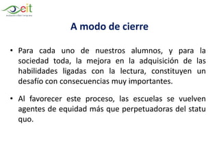 A modo de cierre
• Para cada uno de nuestros alumnos, y para la
sociedad toda, la mejora en la adquisición de las
habilidades ligadas con la lectura, constituyen un
desafío con consecuencias muy importantes.
• Al favorecer este proceso, las escuelas se vuelven
agentes de equidad más que perpetuadoras del statu
quo.
 