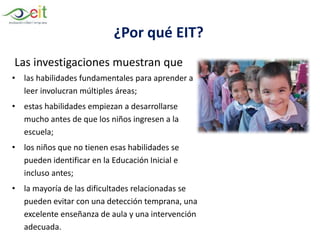 ¿Por qué EIT?
Las investigaciones muestran que
• las habilidades fundamentales para aprender a
leer involucran múltiples áreas;
• estas habilidades empiezan a desarrollarse
mucho antes de que los niños ingresen a la
escuela;
• los niños que no tienen esas habilidades se
pueden identificar en la Educación Inicial e
incluso antes;
• la mayoría de las dificultades relacionadas se
pueden evitar con una detección temprana, una
excelente enseñanza de aula y una intervención
adecuada.
 