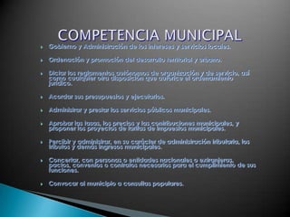    Gobierno y Administración de los intereses y servicios locales.

   Ordenación y promoción del desarrollo territorial y urbano.

   Dictar los reglamentos autónomos de organización y de servicio, así
    como cualquier otra disposición que autorice el ordenamiento
    jurídico.

   Acordar sus presupuestos y ejecutarlos.

   Administrar y prestar los servicios públicos municipales.

   Aprobar las tasas, los precios y las contribuciones municipales, y
    proponer los proyectos de tarifas de impuestos municipales.

   Percibir y administrar, en su carácter de administración tributaria, los
    tributos y demás ingresos municipales.

   Concertar, con personas o entidades nacionales o extranjeras,
    pactos, convenios o contratos necesarios para el cumplimiento de sus
    funciones.

   Convocar al municipio a consultas populares.
 