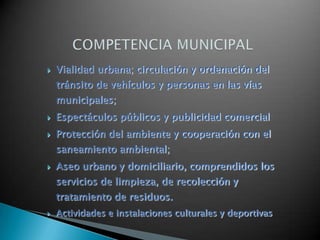    Vialidad urbana; circulación y ordenación del
    tránsito de vehículos y personas en las vías
    municipales;
   Espectáculos públicos y publicidad comercial
   Protección del ambiente y cooperación con el
    saneamiento ambiental;
   Aseo urbano y domiciliario, comprendidos los
    servicios de limpieza, de recolección y
    tratamiento de residuos.
   Actividades e instalaciones culturales y deportivas
 