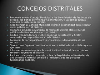    Proponen ante el Concejo Municipal a los beneficiarios de las becas de
    estudio, los bonos de vivienda y alimentación, y las demás ayudas
    estatales de naturaleza similar.
   Recomiendan al Concejo Municipal el orden de prioridad para ejecutar
    obras públicas en el distrito.
   Proponen al Concejo Municipal la forma de utilizar otros recursos
    públicos destinados al respectivo distrito.
   Emiten recomendaciones sobre permisos de patentes y fiestas
    comunales correspondientes a cada distrito.
   Fomentan la participación activa, consciente y democrática de los
    vecinos.
   Sirven como órganos coordinadores entre actividades distritales que se
    ejecuten.
   Informan semestralmente a la municipalidad sobre el destino de los
    recursos asignados al distrito.
   Reciben toda queja o denuncia, sobre la ilegalidad o arbitrariedad de
    una actuación material omisión o ineficiencia de las personas
    funcionarias públicas.
 