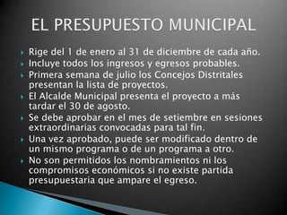    Rige del 1 de enero al 31 de diciembre de cada año.
   Incluye todos los ingresos y egresos probables.
   Primera semana de julio los Concejos Distritales
    presentan la lista de proyectos.
   El Alcalde Municipal presenta el proyecto a más
    tardar el 30 de agosto.
   Se debe aprobar en el mes de setiembre en sesiones
    extraordinarias convocadas para tal fin.
   Una vez aprobado, puede ser modificado dentro de
    un mismo programa o de un programa a otro.
   No son permitidos los nombramientos ni los
    compromisos económicos si no existe partida
    presupuestaria que ampare el egreso.
 