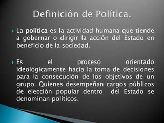    La política es la actividad humana que tiende
    a gobernar o dirigir la acción del Estado en
    beneficio de la sociedad.

   Es        el       proceso        orientado
    ideológicamente hacia la toma de decisiones
    para la consecución de los objetivos de un
    grupo. Quienes desempeñan cargos públicos
    de elección popular dentro del Estado se
    denominan políticos.
 