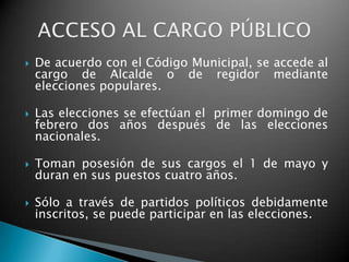    De acuerdo con el Código Municipal, se accede al
    cargo de Alcalde o de regidor mediante
    elecciones populares.

   Las elecciones se efectúan el primer domingo de
    febrero dos años después de las elecciones
    nacionales.

   Toman posesión de sus cargos el 1 de mayo y
    duran en sus puestos cuatro años.

   Sólo a través de partidos políticos debidamente
    inscritos, se puede participar en las elecciones.
 