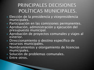    Elección de la presidencia y vicepresidencia
    municipales.
   Participación en las comisiones permanentes.
   Aprobación, administración y ejecución del
    presupuesto municipal.
   Aprobación de proyectos comunales y viajes al
    exterior.
   Direccionamiento o destino específico de
    recursos municipales.
   Nombramientos y otorgamiento de licencias
    municipales.
   Solución de problemas comunales.
   Entre otros.
 