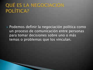    Podemos definir la negociación política como
    un proceso de comunicación entre personas
    para tomar decisiones sobre uno o más
    temas o problemas que los vinculan.
 