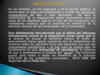    En las familias, en los negocios y en la acción política, la
    efectividad se logra principalmente a través de esfuerzos
    cooperativos de dos o más personas.             He aquí la
    importancia de la negociación como instrumento para el
    logro de los objetivos, que en el caso de los municipios, los
    ciudadanos esperan que se concrete en beneficio de la
    atención efectiva de las necesidades de la comunidad.

   Esta debidamente documentado que el hábito del liderazgo
    interpersonal exitoso es la negociación Ganar-Ganar que es
    la actitud de buscar el beneficio mutuo. El estilo de
    pensamiento Ganar-ganar comienza con el compromiso de
    explorar todas las opciones hasta que logremos una que sea
    mutuamente satisfactoria, o no hay trato de ningún tipo. Se
    fundamenta en una mentalidad de abundancia, la creencia
    de que si aumentamos el tamaño del “pastel", hay suficiente
    pastel para todos y todas en beneficio de la solución
    EFECTIVA de los problemas comunales. ESTA DEBE SER
    NUESTRA META PRINCIPAL.
 