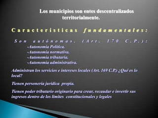 Los municipios son entes descentralizados
                        territorialmente.

C a r a c t e r í s t i c a s            f u n d a m e n t a l e s :

 S o n      a u t ó n o m a s .         ( A r t .     1 7 0      C . P . ) :
         -Autonomía Política.
         -Autonomía normativa.
         -Autonomía tributaria.
         -Autonomía administrativa.
Administran los servicios e intereses locales (Art. 169 C.P.) ¿Qué es lo
local?
Tienen personería jurídica propia.
Tienen poder tributario originario para crear, recaudar e invertir sus
ingresos dentro de los limites constitucionales y legales
 