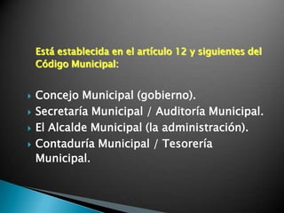 Está establecida en el artículo 12 y siguientes del
    Código Municipal:


   Concejo Municipal (gobierno).
   Secretaría Municipal / Auditoría Municipal.
   El Alcalde Municipal (la administración).
   Contaduría Municipal / Tesorería
    Municipal.
 