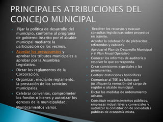     Fijar la política de desarrollo del       Resolver los recursos y evacuar
    municipio, conforme al programa            consultas legislativas sobre proyectos
    de gobierno inscrito por el alcalde        en trámite.
    municipal mediante la                     Acordar la celebración de plebiscitos,
                                               referendos y cabildos
    participación de los vecinos.
                                              Aprobar el Plan de Desarrollo Municipal
   Acordar los presupuestos y                 y el Plan Anual Operativo
    aprobar los tributos municipales a
                                              Conocer los informes de auditoría y
    aprobar por la Asamblea                    resolver lo que corresponda.
    Legislativa.                              Crear comisiones especiales y las
   Dictar los reglamentos de la               permanentes.
    Corporación.                              Conferir distinciones honoríficas
   Organizar, mediante reglamento,           Comunicar al TSE las faltas que
    la prestación de los servicios             justifiquen la remoción del cargo de
    municipales.                               regidor o alcalde municipal.
   Celebrar convenios, comprometer           Dictar las medidas de ordenamiento
                                               urbano.
    los fondos o bienes y autorizar los
                                               Constituir establecimientos públicos,
    egresos de la municipalidad.           
                                               empresas industriales y comerciales y
   Nombramientos varios.                      autorizar la constitución de sociedades
                                               públicas de economía mixta.
 