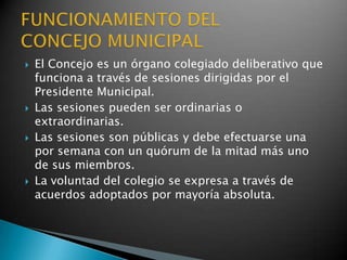    El Concejo es un órgano colegiado deliberativo que
    funciona a través de sesiones dirigidas por el
    Presidente Municipal.
   Las sesiones pueden ser ordinarias o
    extraordinarias.
   Las sesiones son públicas y debe efectuarse una
    por semana con un quórum de la mitad más uno
    de sus miembros.
   La voluntad del colegio se expresa a través de
    acuerdos adoptados por mayoría absoluta.
 