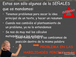 Nos tapamos un ojo  Nos acercamos al texto y giramos la cabeza para anular un ojo con la nariz Nuestra posición normal de cabeza es girada o inclinada (tortícolis) …  PROBLEMA DE COORDINACIÓN  ENTRE AMBOS  OJOS (FUSIÓN) Estas son sólo algunas de la  SEÑALES  que os mandamos: Rosa M. García Hernández  Consciencia Visual 