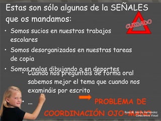 Tenemos problemas para sacar la idea principal de un texto, y hacer un resumen  Cuando nos cambiáis el planteamiento de un problema, ya no lo entendemos   Se nos da muy mal los cálculos matemáticos y los evitamos Invertimos letras o las cambiamos de posición dentro de la misma palabra …  PROBLEMA EN LAS  HABILIDADES PERCEPTUALES Estas son sólo algunas de la  SEÑALES  que os mandamos: Rosa M. García Hernández  Consciencia Visual 