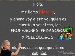 Hola, me llamo  N atalia ,  y ahora voy a ser yo, quien os cuente a vosotros, los PROFESORES, PEDAGOGOS  Y PSICÓLOGOS, algunas cosas que quizás no sabréis. Rosa M. García Hernández  Consciencia Visual 