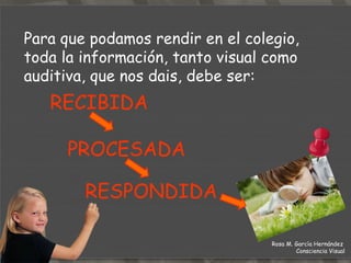 Para que podamos rendir en el colegio, toda la información, tanto visual como auditiva, que nos dais, debe ser: RECIBIDA  PROCESADA  RESPONDIDA Rosa M. García Hernández  Consciencia Visual 