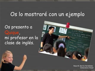 Os lo mostraré con un ejemplo Os presento a  Q uique ,  mi profesor en la clase de inglés. Rosa M. García Hernández  Consciencia Visual 
