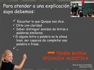 Escuchar lo que Quique nos dice. Oírlo con claridad Saber distinguir sonidos de letras o  palabras similares. Si alguna letra o palabra no la oímos bien, ser capaces de completar esa  palabra o frase. …  TENER BUENA  EFICACIA AUDITIVA Para atender a una explicación  suya debemos: Rosa M. García Hernández  Consciencia Visual 