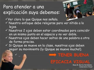 …  TENER BUENA  EFICACIA VISUAL Ver claro lo que Quique nos señala. Nuestro enfoque debe relajarse para ver nítido a lo  lejos. Nuestros 2 ojos deben estar coordinados para coincidir  en un mismo punto en el espacio y no ver doble. Nuestros ojos deben hacer saltos de una palabra a otra  de forma precisa. Si Quique se mueve en la clase, nuestros ojos deben  seguir su movimiento (¡y Quique se mueve mucho!). Para atender a una  explicación suya debemos: Rosa M. García Hernández  Consciencia Visual 