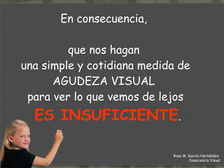 En consecuencia,  que nos hagan  una simple y cotidiana medida de AGUDEZA VISUAL  para ver lo que vemos de lejos   ES INSUFICIENTE . Rosa M. García Hernández  Consciencia Visual 