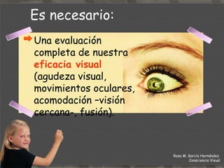 Es necesario: Rosa M. García Hernández  Consciencia Visual Una evaluación completa de nuestra  eficacia visual  (agudeza visual, movimientos oculares, acomodación –visión cercana-, fusión). 