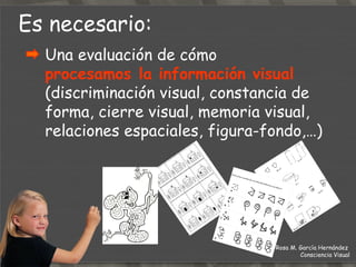 Es necesario: Una evaluación de cómo  procesamos la información visual   (discriminación visual, constancia de forma, cierre visual, memoria visual, relaciones espaciales, figura-fondo,…) Rosa M. García Hernández  Consciencia Visual 