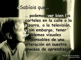 ¿ Sabíais que …   …  podemos  ver bien l os   carteles en la calle o la  p izarra, o la televisión,  y  sin embargo, tener  pr oblemas visuales responsables de una alteración en nuestro proceso de aprendizaj e ? Rosa M. García Hernández  Consciencia Visual 