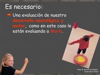 Es necesario: Una evaluación de nuestro  desarrollo neurológico y motor ,   como en este caso le están evaluando a  María . Rosa M. García Hernández  Consciencia Visual 