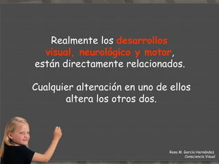 Realmente los  desarrollos  visual, neurológico y motor ,  están directamente relacionados.  Cualquier alteración en uno de ellos altera los otros dos. Rosa M. García Hernández  Consciencia Visual 
