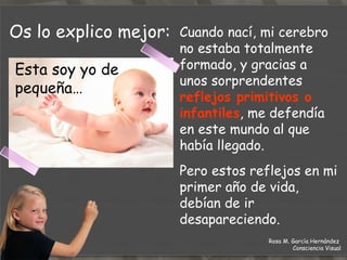 Os lo explico mejor: Esta soy yo de pequeña… Cuando nací, mi cerebro no estaba totalmente formado, y gracias a unos sorprendentes  reflejos primitivos o infantiles , me defendía en este mundo al que había llegado.  Pero estos reflejos en mi primer año de vida, debían de ir desapareciendo. Rosa M. García Hernández  Consciencia Visual 