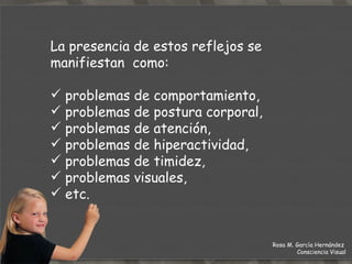 La presencia de estos reflejos se manifiestan  como: problemas de comportamiento,  problemas de postura corporal,  problemas de atención,  problemas de hiperactividad,  problemas de timidez,  problemas visuales, etc. Rosa M. García Hernández  Consciencia Visual 