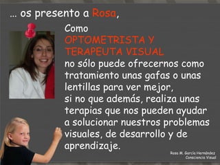 …  os presento a  Rosa ,  Como  OPTOMETRISTA Y TERAPEUTA VISUAL  no sólo puede ofrecernos como tratamiento unas gafas o unas lentillas para ver mejor,  si no que además, realiza unas terapias que nos pueden ayudar  a solucionar nuestros problemas visuales, de desarrollo y de aprendizaje. Rosa M. García Hernández  Consciencia Visual 