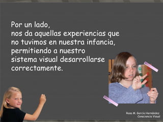 TERAPIA DE LA  EFICACIA VISUAL Por otro lado,  si nuestro sistema visual se ha desajustado por algún motivo, nos enseña a utilizarlo correctamente para evitar que vuelva a pasar y así eliminar nuestras  molestias.  Rosa M. García Hernández  Consciencia Visual 