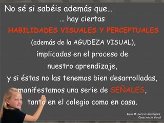 …  hay ciertas  HABILIDADES VISUALES Y PERCEPTUALES (además de la AGUDEZA VISUAL) , implicadas en el proceso de  nuestro aprendizaje,  y si éstas no las tenemos bien desarrolladas,  manifestamos una serie de  SEÑALES ,  tanto en el colegio como en casa.    No sé si sabéis además que… Rosa M. García Hernández  Consciencia Visual 