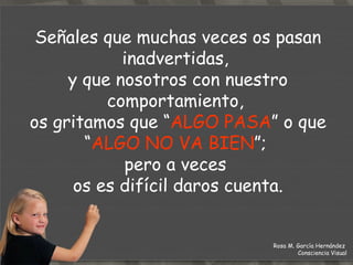 Señales que muchas veces os pasan inadvertidas,  y que nosotros con nuestro comportamiento,  os gritamos que “ ALGO PASA ” o que “ ALGO NO VA BIEN ”;  pero a veces  os es difícil daros cuenta. Rosa M. García Hernández  Consciencia Visual 